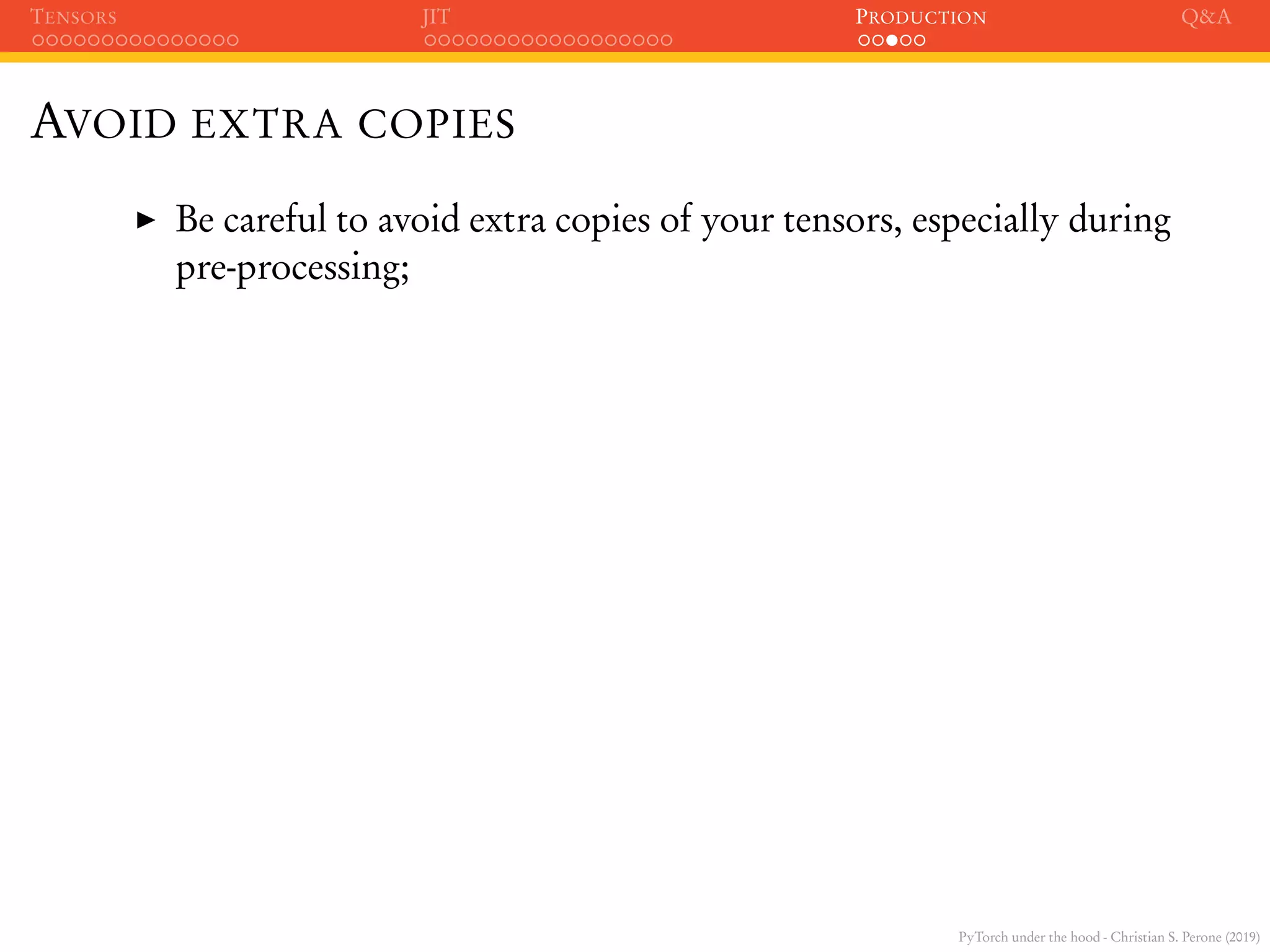 PyTorch under the hood - Christian S. Perone (2019)
TENSORS JIT PRODUCTION Q&A
AVOID EXTRA COPIES
Be careful to avoid extra copies of your tensors, especially during
pre-processing;
 