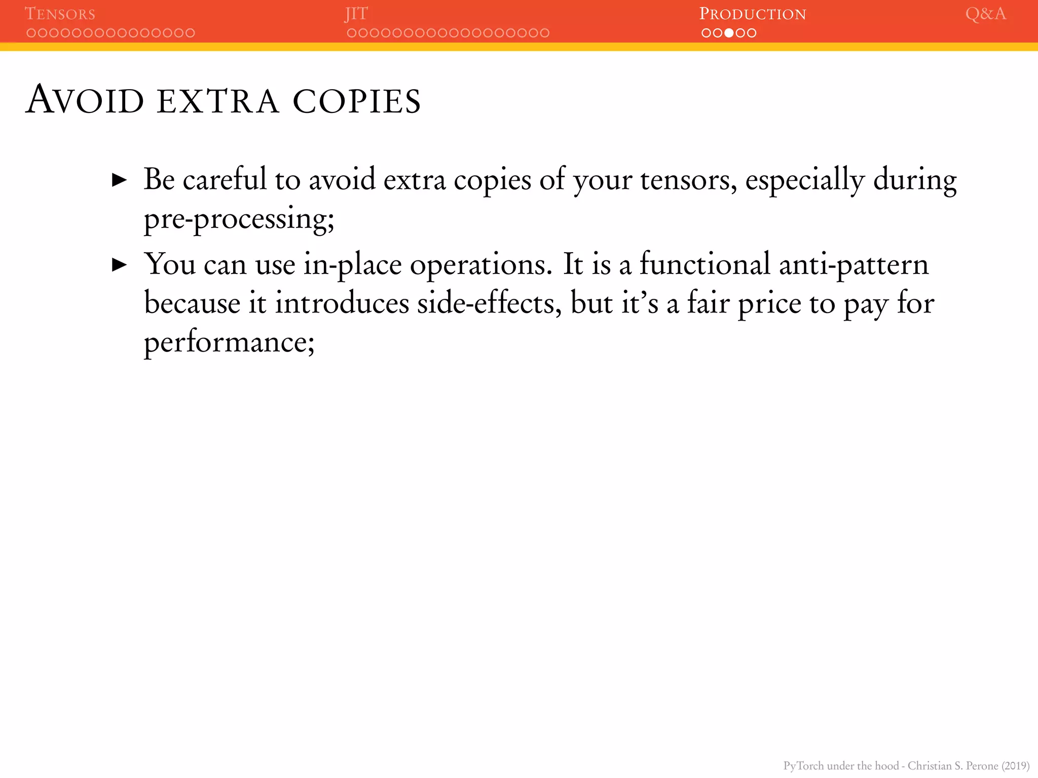 PyTorch under the hood - Christian S. Perone (2019)
TENSORS JIT PRODUCTION Q&A
AVOID EXTRA COPIES
Be careful to avoid extra copies of your tensors, especially during
pre-processing;
You can use in-place operations. It is a functional anti-pattern
because it introduces side-effects, but it’s a fair price to pay for
performance;
 