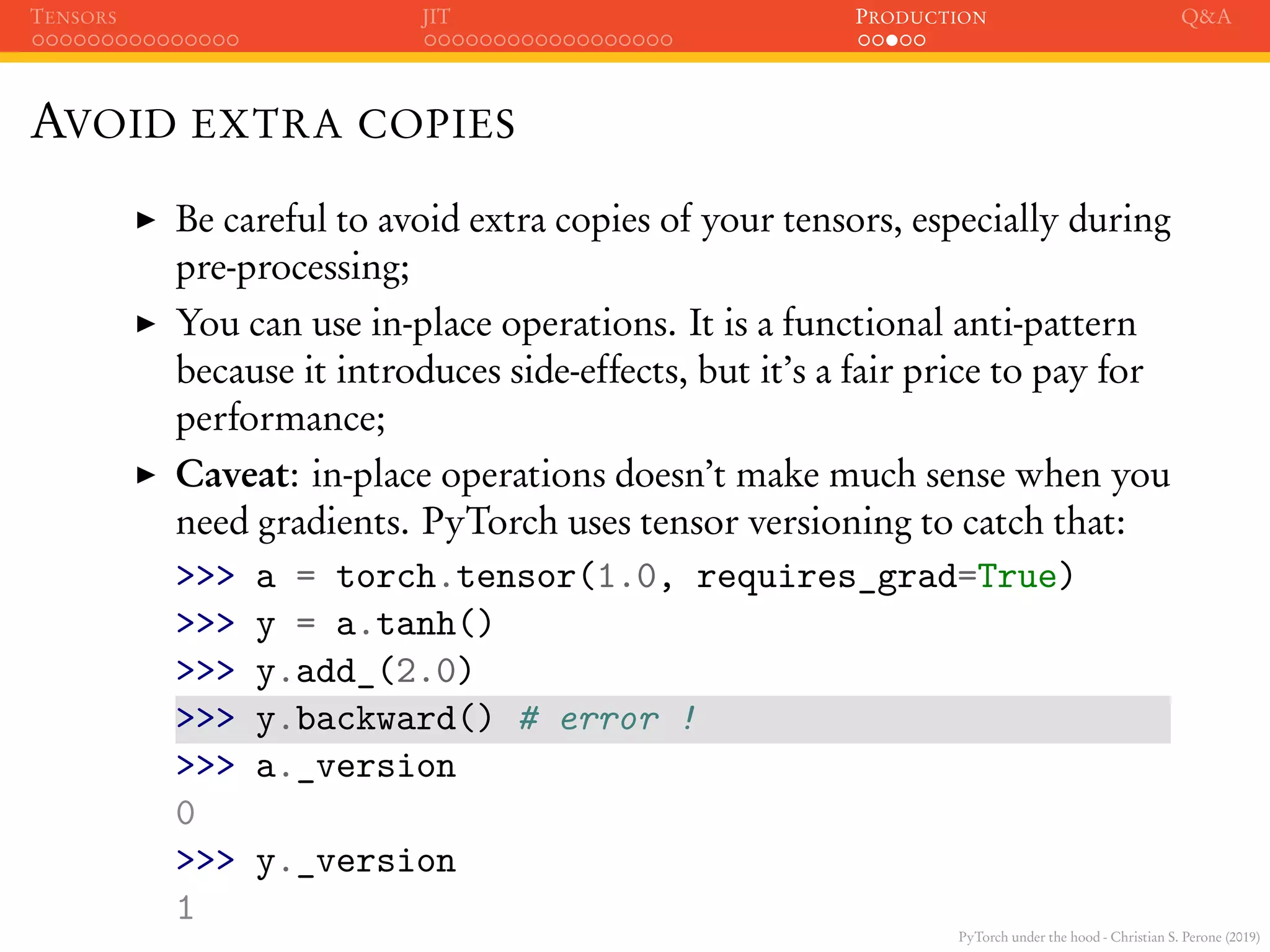 PyTorch under the hood - Christian S. Perone (2019)
TENSORS JIT PRODUCTION Q&A
AVOID EXTRA COPIES
Be careful to avoid extra copies of your tensors, especially during
pre-processing;
You can use in-place operations. It is a functional anti-pattern
because it introduces side-effects, but it’s a fair price to pay for
performance;
Caveat: in-place operations doesn’t make much sense when you
need gradients. PyTorch uses tensor versioning to catch that:
>>> a = torch.tensor(1.0, requires_grad=True)
>>> y = a.tanh()
>>> y.add_(2.0)
>>> y.backward() # error !
>>> a._version
0
>>> y._version
1
 