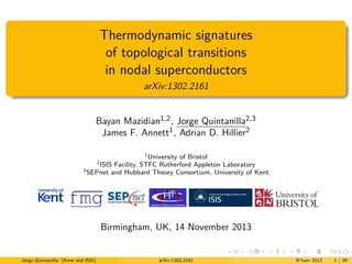 Thermodynamic signatures
of topological transitions
in nodal superconductors
arXiv:1302.2161
Bayan Mazidian1,2 , Jorge Quintanilla2,3
James F. Annett1 , Adrian D. Hillier2
1
University of Bristol
ISIS Facility, STFC Rutherford Appleton Laboratory
3
SEPnet and Hubbard Theory Consortium, University of Kent
2

Birmingham, UK, 14 November 2013

Jorge Quintanilla (Kent and ISIS)

arXiv:1302.2161

B’ham 2013

1 / 95

 