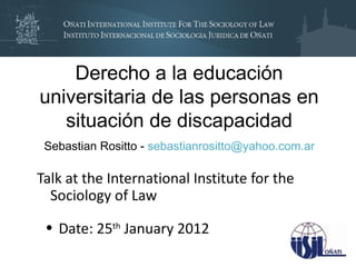 Derecho a la educación
universitaria de las personas en
   situación de discapacidad
 Sebastian Rositto - sebastianrositto@yahoo.com.ar

Talk at the International Institute for the
  Sociology of Law

 • Date: 25th January 2012
 