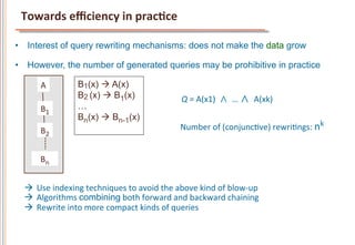 Towards	
  eﬃciency	
  in	
  pracCce	
  

•  Interest of query rewriting mechanisms: does not make the data grow

•  However, the number of generated queries may be prohibitive in practice

        A	
            B1(x) à A(x)
                       B2 (x) à B1(x)                           Q	
  =	
  A(x1)	
  	
  ∧	
 …	
  ∧	
 A(xk)	
  
        B1	
           …
                       Bn(x) à Bn-1(x)
        B2	
                                                    Number	
  of	
  (conjuncFve)	
  rewriFngs:	
  nk	
  	
  	
  	
  


        Bn	
  


  à  Use	
  indexing	
  techniques	
  to	
  avoid	
  the	
  above	
  kind	
  of	
  blow-­‐up	
  
  à  Algorithms	
  combining	
  both	
  forward	
  and	
  backward	
  chaining	
  
  à  Rewrite	
  into	
  more	
  compact	
  kinds	
  of	
  queries	
  
 