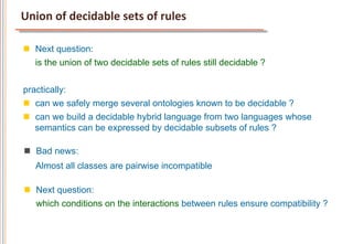 Union	
  of	
  decidable	
  sets	
  of	
  rules	
  

n  Next question:
    is the union of two decidable sets of rules still decidable ?


practically:
n  can we safely merge several ontologies known to be decidable ?
n  can we build a decidable hybrid language from two languages whose
    semantics can be expressed by decidable subsets of rules ?

n  Bad news:
    Almost all classes are pairwise incompatible

n  Next question:
    which conditions on the interactions between rules ensure compatibility ?
 