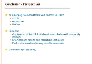 Conclusion	
  -­‐	
  PerspecCves	
  


n  An emerging rule-based framework suitable to OBDA
     §  simple,
     §  expressive
     §  flexible

n  Currently:
     §  A quite clear picture of decidable classes of rules with complexity
         analysis
     §  Effervescence around new algorithmic techniques
     §  First implementations for very specific subclasses

n  Main challenge: scalability
 