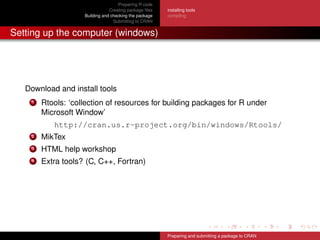 Preparing R code
Creating package ﬁles
Building and checking the package
Submitting to CRAN
installing tools
compiling
Setting up the computer (windows)
Download and install tools
1 Rtools: ‘collection of resources for building packages for R under
Microsoft Window’
http://cran.us.r-project.org/bin/windows/Rtools/
2 MikTex
3 HTML help workshop
4 Extra tools? (C, C++, Fortran)
Preparing and submitting a package to CRAN
 