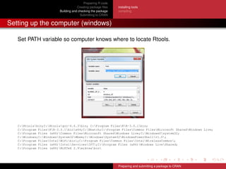 Preparing R code
Creating package ﬁles
Building and checking the package
Submitting to CRAN
installing tools
compiling
Setting up the computer (windows)
Set PATH variable so computer knows where to locate Rtools.
C:Rtoolsbin;C:Rtoolsgcc-4.6.3bin; C:Program FilesRR-3.0.1bin;
C:Program FilesRR-3.0.1binx64;C:Rbatch;C:Program FilesCommon FilesMicrosoft SharedWindows Live;
C:Program Files (x86)Common FilesMicrosoft SharedWindows Live;C:WindowsUsystem32;
C:Windows;C:WindowsSystem32Wbem;C:WindowsSystem32WindowsPowerShellv1.0;
C:Program FilesIntelWiFibin;C:Program FilesCommon FilesIntelWirelessCommon;
C:Program Files (x86)IntelServicesIPT;C:Program Files (x86)Windows LiveShared;
C:Program Files (x86)MiKTeX 2.9miktexbin
Preparing and submitting a package to CRAN
 