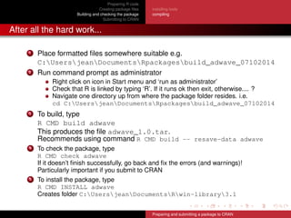 Preparing R code
Creating package ﬁles
Building and checking the package
Submitting to CRAN
installing tools
compiling
After all the hard work...
1 Place formatted ﬁles somewhere suitable e.g.
C:UsersjeanDocumentsRpackagesbuild_adwave_07102014
2 Run command prompt as administrator
Right click on icon in Start menu and ‘run as administrator’
Check that R is linked by typing ‘R’. If it runs ok then exit, otherwise.... ?
Navigate one directory up from where the package folder resides. i.e.
cd C:UsersjeanDocumentsRpackagesbuild_adwave_07102014
3 To build, type
R CMD build adwave
This produces the ﬁle adwave_1.0.tar.
Recommends using command R CMD build -- resave-data adwave
4 To check the package, type
R CMD check adwave
If it doesn’t ﬁnish successfully, go back and ﬁx the errors (and warnings)!
Particularly important if you submit to CRAN
5 To install the package, type
R CMD INSTALL adwave
Creates folder C:UsersjeanDocumentsRwin-library3.1
Preparing and submitting a package to CRAN
 