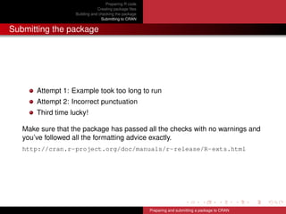 Preparing R code
Creating package ﬁles
Building and checking the package
Submitting to CRAN
Submitting the package
Attempt 1: Example took too long to run
Attempt 2: Incorrect punctuation
Third time lucky!
Make sure that the package has passed all the checks with no warnings and
you’ve followed all the formatting advice exactly.
http://cran.r-project.org/doc/manuals/r-release/R-exts.html
Preparing and submitting a package to CRAN
 