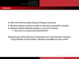 Preparing R code
Creating package ﬁles
Building and checking the package
Submitting to CRAN
Adwave
Work with Bioinformatics Group at Massey University
Wavelet analysis of genomic data to reconstruct population ancestry
Related method released software as set of R functions
http://bioinf.eva.mpg.de/download/StepPCO/
Reconstructing Past Admixture Processes from Local Genomic Ancestry
Using Wavelet Transformation, Genetics (available as early online)
Preparing and submitting a package to CRAN
 