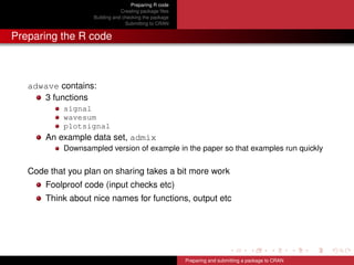 Preparing R code
Creating package ﬁles
Building and checking the package
Submitting to CRAN
Preparing the R code
adwave contains:
3 functions
signal
wavesum
plotsignal
An example data set, admix
Downsampled version of example in the paper so that examples run quickly
Code that you plan on sharing takes a bit more work
Foolproof code (input checks etc)
Think about nice names for functions, output etc
Preparing and submitting a package to CRAN
 