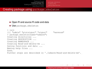 Preparing R code
Creating package ﬁles
Building and checking the package
Submitting to CRAN
package.skeleton
modifying ﬁles
adding dependencies
Creating package using package.skeleton
Open R and source R code and data
Use package.skeleton
> ls()
[1] "admix" "plotsignal" "signal" "wavesum"
> package.skeleton(name="adwave")
Creating directories ...
Creating DESCRIPTION ...
Creating NAMESPACE ...
Creating Read-and-delete-me ...
Saving functions and data ...
Making help files ...
Done.
Further steps are described in ’./adwave/Read-and-delete-me’.
Preparing and submitting a package to CRAN
 