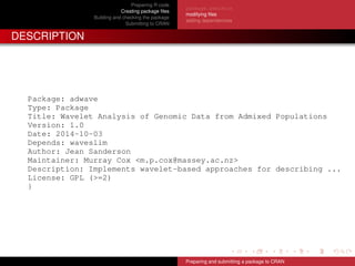 Preparing R code
Creating package ﬁles
Building and checking the package
Submitting to CRAN
package.skeleton
modifying ﬁles
adding dependencies
DESCRIPTION
Package: adwave
Type: Package
Title: Wavelet Analysis of Genomic Data from Admixed Populations
Version: 1.0
Date: 2014-10-03
Depends: waveslim
Author: Jean Sanderson
Maintainer: Murray Cox <m.p.cox@massey.ac.nz>
Description: Implements wavelet-based approaches for describing ...
License: GPL (>=2)
}
Preparing and submitting a package to CRAN
 