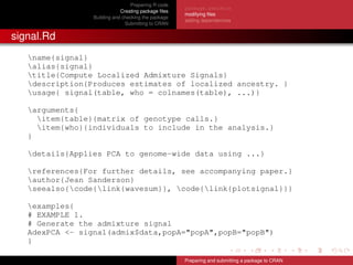 Preparing R code
Creating package ﬁles
Building and checking the package
Submitting to CRAN
package.skeleton
modifying ﬁles
adding dependencies
signal.Rd
name{signal}
alias{signal}
title{Compute Localized Admixture Signals}
description{Produces estimates of localized ancestry. }
usage{ signal(table, who = colnames(table), ...)}
arguments{
item{table}{matrix of genotype calls.}
item{who}{individuals to include in the analysis.}
}
details{Applies PCA to genome-wide data using ...}
references{For further details, see accompanying paper.}
author{Jean Sanderson}
seealso{code{link{wavesum}}, code{link{plotsignal}}}
examples{
# EXAMPLE 1.
# Generate the admixture signal
AdexPCA <- signal(admix$data,popA="popA",popB="popB")
}
Preparing and submitting a package to CRAN
 