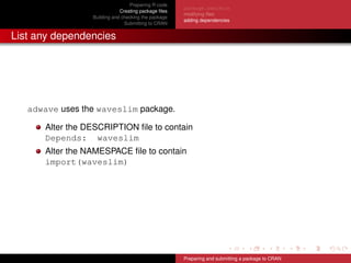 Preparing R code
Creating package ﬁles
Building and checking the package
Submitting to CRAN
package.skeleton
modifying ﬁles
adding dependencies
List any dependencies
adwave uses the waveslim package.
Alter the DESCRIPTION ﬁle to contain
Depends: waveslim
Alter the NAMESPACE ﬁle to contain
import(waveslim)
Preparing and submitting a package to CRAN
 
