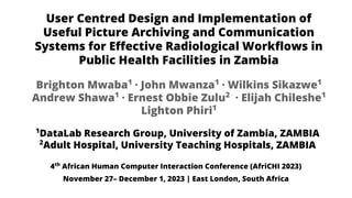 User Centred Design and Implementation of
Useful Picture Archiving and Communication
Systems for Eﬀective Radiological Workﬂows in
Public Health Facilities in Zambia
1
DataLab Research Group, University of Zambia, ZAMBIA
2
Adult Hospital, University Teaching Hospitals, ZAMBIA
Brighton Mwaba1
· John Mwanza1
· Wilkins Sikazwe1
Andrew Shawa1
· Ernest Obbie Zulu2
· Elijah Chileshe1
Lighton Phiri1
4th
African Human Computer Interaction Conference (AfriCHI 2023)
November 27– December 1, 2023 | East London, South Africa
 