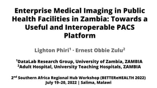 Enterprise Medical Imaging in Public
Health Facilities in Zambia: Towards a
Useful and Interoperable PACS
Platform
1
DataLab Research Group, University of Zambia, ZAMBIA
2
Adult Hospital, University Teaching Hospitals, ZAMBIA
Lighton Phiri1
· Ernest Obbie Zulu2
2nd
Southern Africa Regional Hub Workshop (BETTEReHEALTH 2022)
July 19–20, 2022 | Salima, Malawi
 