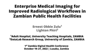 Enterprise Medical Imaging for
Improved Radiological Workﬂows in
Zambian Public Health Facilities
1
Adult Hospital, University Teaching Hospitals, ZAMBIA
2
DataLab Research Group, University of Zambia, ZAMBIA
Ernest Obbie Zulu1
Lighton Phiri2
1st
Zambia Digital Health Conference
October 19–21, 2022 | Lusaka, Zambia
 