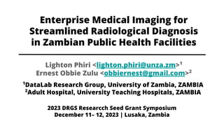 Enterprise Medical Imaging for
Streamlined Radiological Diagnosis
in Zambian Public Health Facilities
1
DataLab Research Group, University of Zambia, ZAMBIA
2
Adult Hospital, University Teaching Hospitals, ZAMBIA
Lighton Phiri <lighton.phiri@unza.zm>1
Ernest Obbie Zulu <obbiernest@gmail.com>2
2023 DRGS Researcch Seed Grant Symposium
December 11– 12, 2023 | Lusaka, Zambia
 