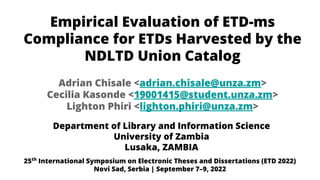 Empirical Evaluation of ETD-ms
Compliance for ETDs Harvested by the
NDLTD Union Catalog
Department of Library and Information Science
University of Zambia
Lusaka, ZAMBIA
Adrian Chisale <adrian.chisale@unza.zm>
Cecilia Kasonde <19001415@student.unza.zm>
Lighton Phiri <lighton.phiri@unza.zm>
25th
International Symposium on Electronic Theses and Dissertations (ETD 2022)
Novi Sad, Serbia | September 7–9, 2022
 