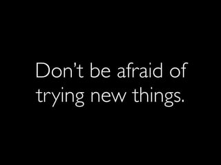 Don’t be afraid of
trying new things.
 