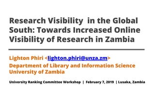 Research Visibility in the Global
South: Towards Increased Online
Visibility of Research in Zambia
Lighton Phiri <lighton.phiri@unza.zm>
Department of Library and Information Science
University of Zambia
University Ranking Committee Workshop | February 7, 2019 | Lusaka, Zambia
 