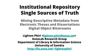 Institutional Repository
Single Sources of Truth
Lighton Phiri <lighton.phiri@unza.zm>
DataLab Research Group
Department of Library & Information Science
University of Zambia
http://lis.unza.zm/~lightonphiri
Mining Descriptive Metadata from
Electronic Theses and Dissertations
Digital Object Bitstreams
 
