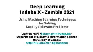 Deep Learning
Indaba X - Zambia 2021
Lighton Phiri <lighton.phiri@unza.zm>
Department of Library & Information Science
University of Zambia
http://lis.unza.zm/~lightonphiri
Using Machine Learning Techniques
for Solving
Locally Relevant Problems
 