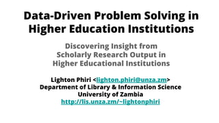 Data-Driven Problem Solving in
Higher Education Institutions
Lighton Phiri <lighton.phiri@unza.zm>
Department of Library & Information Science
University of Zambia
http://lis.unza.zm/~lightonphiri
Discovering Insight from
Scholarly Research Output in
Higher Educational Institutions
 