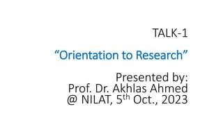 TALK-1
“Orientation to Research”
Presented by:
Prof. Dr. Akhlas Ahmed
@ NILAT, 5th Oct., 2023
 
