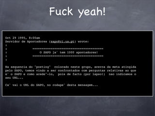 Fuck yeah!

Oct 29 1995, 8:00am
Servidor de Apontadores (sapo@ci.ua.pt) wrote:
:
:              =======================================
:                   O SAPO ja' tem 1000 apontadores!
:              =======================================
:

Na sequencia do "posting" colocado neste grupo, acerca da meta atingida
pelo SAPO, temos vindo a ser confrontados com perguntas relativas ao que
e' o SAPO e como acede^-lo, pois de facto (por lapso!) nao indicamos o
seu URL...

Ca' vai o URL do SAPO, no rodape' desta mensagem...
 