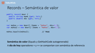 Records – Semántica de valor
Semántica de valor (Equals y GetHashCode autogenerado)
A día de hoy operadores = y == se comportan con semántica de referencia
public record Beer {
public string Name {get; init;}
public double Abv {get; init;}
}
var mahou = new Beer() {Name = "Mahou", Abv=4.3};
var mahou2 = new Beer() {Name = "Mahou", Abv=4.3};
mahou.Equals(mahou2); // TRUE
 