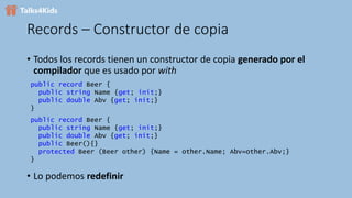 Records – Constructor de copia
• Todos los records tienen un constructor de copia generado por el
compilador que es usado por with
public record Beer {
public string Name {get; init;}
public double Abv {get; init;}
}
public record Beer {
public string Name {get; init;}
public double Abv {get; init;}
public Beer(){}
protected Beer (Beer other) {Name = other.Name; Abv=other.Abv;}
}
• Lo podemos redefinir
 