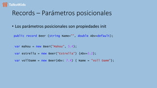 Records – Parámetros posicionales
• Los parámetros posicionales son propiedades init
public record Beer (string Name="", double Abv=default);
var mahou = new Beer("Mahou", 5.4);
var estrella = new Beer("Estrella") {Abv=3.2};
var vollDamm = new Beer(Abv: 7.4) { Name = "Voll Damm"};
 