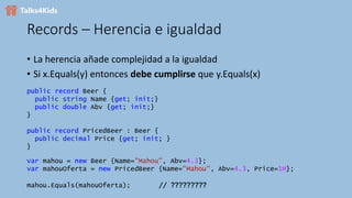 Records – Herencia e igualdad
• La herencia añade complejidad a la igualdad
• Si x.Equals(y) entonces debe cumplirse que y.Equals(x)
public record Beer {
public string Name {get; init;}
public double Abv {get; init;}
}
public record PricedBeer : Beer {
public decimal Price {get; init; }
}
var mahou = new Beer {Name="Mahou", Abv=4.3};
var mahouOferta = new PricedBeer {Name="Mahou", Abv=4.3, Price=1M};
mahou.Equals(mahouOferta); // ?????????
 