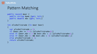 Pattern Matching
public record Beer {
public string Name {get; init;}
public double Abv {get; init;}
}
int AlcoholicGrade (in Beer beer)
{
var alcoholicGrade = 0;
if (beer.Abv == 0.0) {alcoholicGrade=0;}
else if (beer.Abv > 0 && beer.Abv < 1) {alcoholicGrade=1;}
else if (beer.Abv >1 && beer.Abv < 5) {alcoholicGrade=2;}
else alcoholicGrade = 3;
return alcoholicGrade;
}
 
