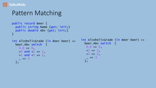 Pattern Matching
public record Beer {
public string Name {get; init;}
public double Abv {get; init;}
}
int AlcoholicGrade (in Beer beer) =>
beer.Abv switch {
0.0 => 0,
>0 and <1 => 1,
>1 and <5 => 2,
_ => 3
};
int AlcoholicGrade (in Beer beer) =>
beer.Abv switch {
0.0 => 0,
<1 => 1,
<5 => 2,
_ => 3
};
 