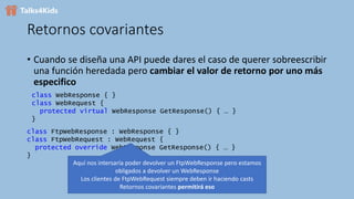 Retornos covariantes
• Cuando se diseña una API puede dares el caso de querer sobreescribir
una función heredada pero cambiar el valor de retorno por uno más
especifico
class WebResponse { }
class WebRequest {
protected virtual WebResponse GetResponse() { … }
}
class FtpWebResponse : WebResponse { }
class FtpWebRequest : WebRequest {
protected override WebResponse GetResponse() { … }
}
Aquí nos intersaría poder devolver un FtpWebResponse pero estamos
obligados a devolver un WebResponse
Los clientes de FtpWebRequest siempre deben ir haciendo casts
Retornos covariantes permitirá eso
 