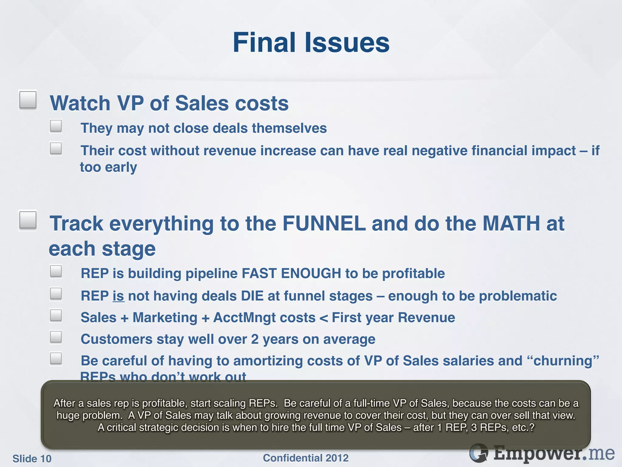 Final Issues!

 !     Watch VP of Sales costs!
       ! They may not close deals themselves!
       ! Their cost without revenue increase can have real negative ﬁnancial impact – if
             too early!

 !
 !     Track everything to the FUNNEL and do the MATH at
       each stage!
       ! REP is building pipeline FAST ENOUGH to be proﬁtable!
       ! REP is not having deals DIE at funnel stages – enough to be problematic!
       ! Sales + Marketing + AcctMngt costs < First year Revenue!
       ! Customers stay well over 2 years on average!
       ! Be careful of having to amortizing costs of VP of Sales salaries and “churning”
             REPs who don’t work out!
        After a sales rep is proﬁtable, start scaling REPs. Be careful of a full-time VP of Sales, because the costs can be a
        huge problem. A VP of Sales may talk about growing revenue to cover their cost, but they can over sell that view.
                  A critical strategic decision is when to hire the full time VP of Sales – after 1 REP, 3 REPs, etc.?!


Slide 10!                                             Conﬁdential 2012!
 