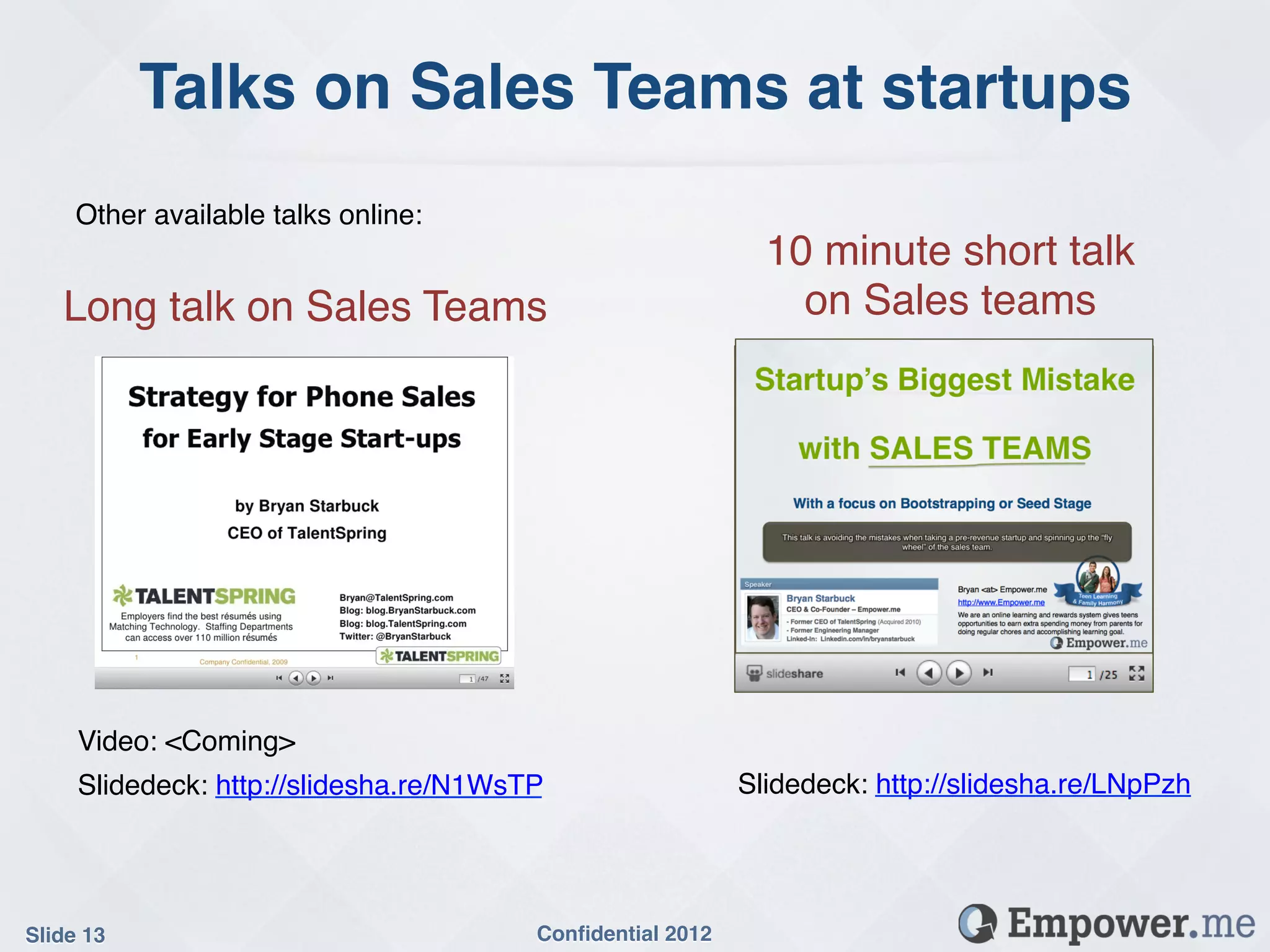 Talks on Sales Teams at startups!
     Other available talks online:!
                                                              10 minute short talk  
   Long talk on Sales Teams!                                    on Sales teams!




     Video: <Coming>!
     Slidedeck: http://slidesha.re/N1WsTP!                  Slidedeck: http://slidesha.re/LNpPzh!




Slide 13!                               Conﬁdential 2012!
 