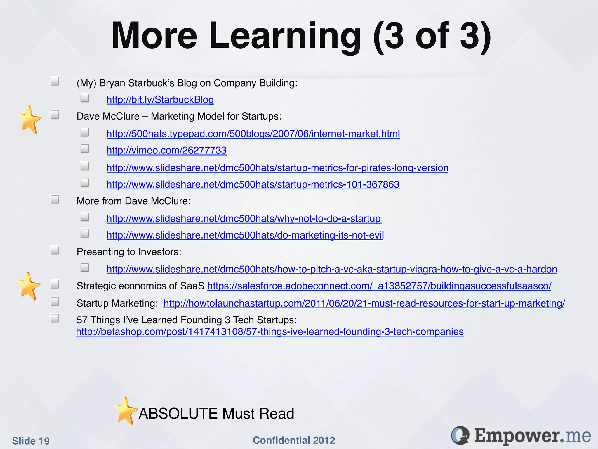 More Learning (3 of 3)!
        !   (My) Bryan Starbuck’s Blog on Company Building:!
            !     http://bit.ly/StarbuckBlog!
        !   Dave McClure – Marketing Model for Startups: !
            !     http://500hats.typepad.com/500blogs/2007/06/internet-market.html!
            !     http://vimeo.com/26277733!
            !     http://www.slideshare.net/dmc500hats/startup-metrics-for-pirates-long-version!
            !     http://www.slideshare.net/dmc500hats/startup-metrics-101-367863!
        !   More from Dave McClure:!
            !     http://www.slideshare.net/dmc500hats/why-not-to-do-a-startup!
            !     http://www.slideshare.net/dmc500hats/do-marketing-its-not-evil!
        !   Presenting to Investors:!
            !     http://www.slideshare.net/dmc500hats/how-to-pitch-a-vc-aka-startup-viagra-how-to-give-a-vc-a-hardon!
        !   Strategic economics of SaaS https://salesforce.adobeconnect.com/_a13852757/buildingasuccessfulsaasco/!
        !   Startup Marketing: http://howtolaunchastartup.com/2011/06/20/21-must-read-resources-for-start-up-marketing/!
        !   57 Things I’ve Learned Founding 3 Tech Startups:
            http://betashop.com/post/1417413108/57-things-ive-learned-founding-3-tech-companies!




                          ABSOLUTE Must Read!
Slide 19!                                          Conﬁdential 2012!
 