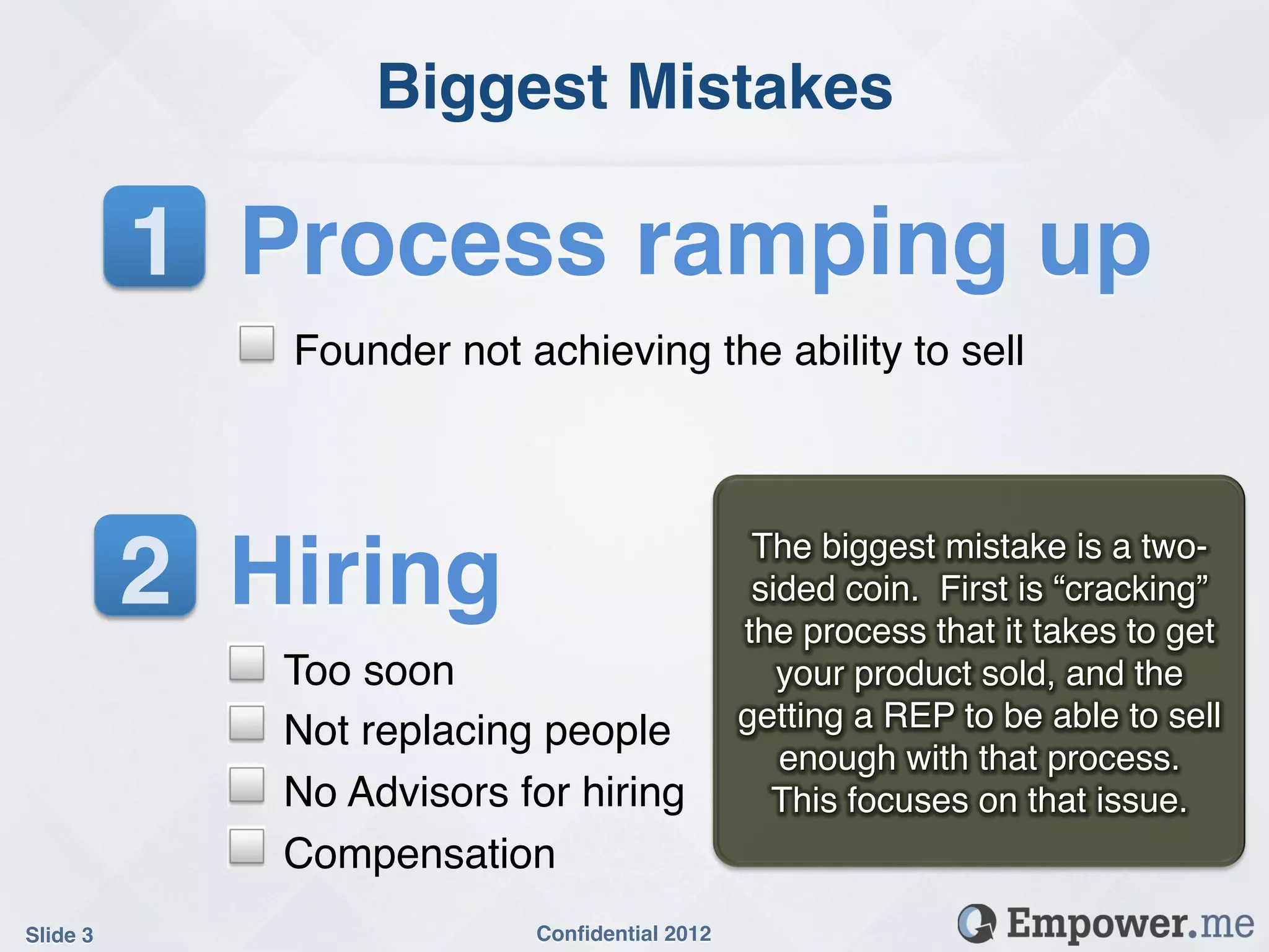 Biggest Mistakes!

           1! Process ramping up!
             !   Founder not achieving the ability to sell!




           2! Hiring!                               The biggest mistake is a two-
                                                    sided coin. First is “cracking”
                                                   the process that it takes to get
             !   Too soon!                            your product sold, and the
             !   Not replacing people!             getting a REP to be able to sell
                                                      enough with that process.
             !   No Advisors for hiring!             This focuses on that issue.!
             !   Compensation!
Slide 3!                       Conﬁdential 2012!
 