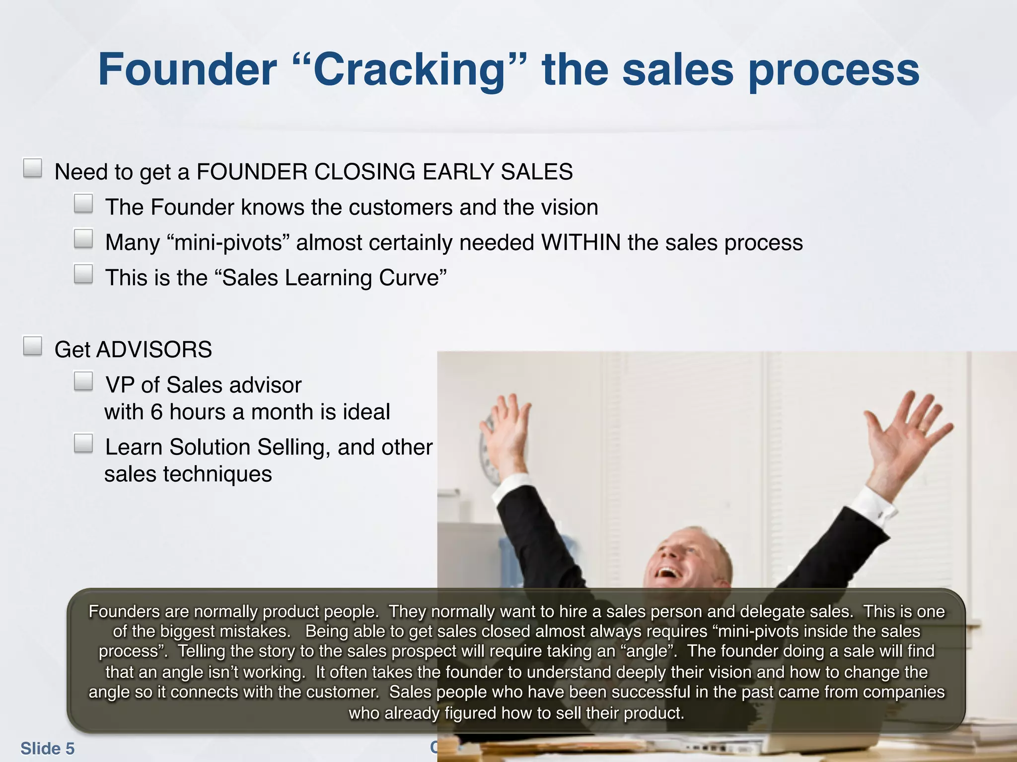 Founder “Cracking” the sales process!

!   Need to get a FOUNDER CLOSING EARLY SALES!
       !     The Founder knows the customers and the vision!
       !     Many “mini-pivots” almost certainly needed WITHIN the sales process !
       !     This is the “Sales Learning Curve”!
       !
!   Get ADVISORS!
       !     VP of Sales advisor 
             with 6 hours a month is ideal!
       !     Learn Solution Selling, and other  
             sales techniques!
!



           Founders are normally product people. They normally want to hire a sales person and delegate sales. This is one
              of the biggest mistakes. Being able to get sales closed almost always requires “mini-pivots inside the sales
            process”. Telling the story to the sales prospect will require taking an “angle”. The founder doing a sale will ﬁnd
             that an angle isn’t working. It often takes the founder to understand deeply their vision and how to change the
           angle so it connects with the customer. Sales people who have been successful in the past came from companies
                                                who already ﬁgured how to sell their product.!

Slide 5!                                                 Conﬁdential 2012!
 