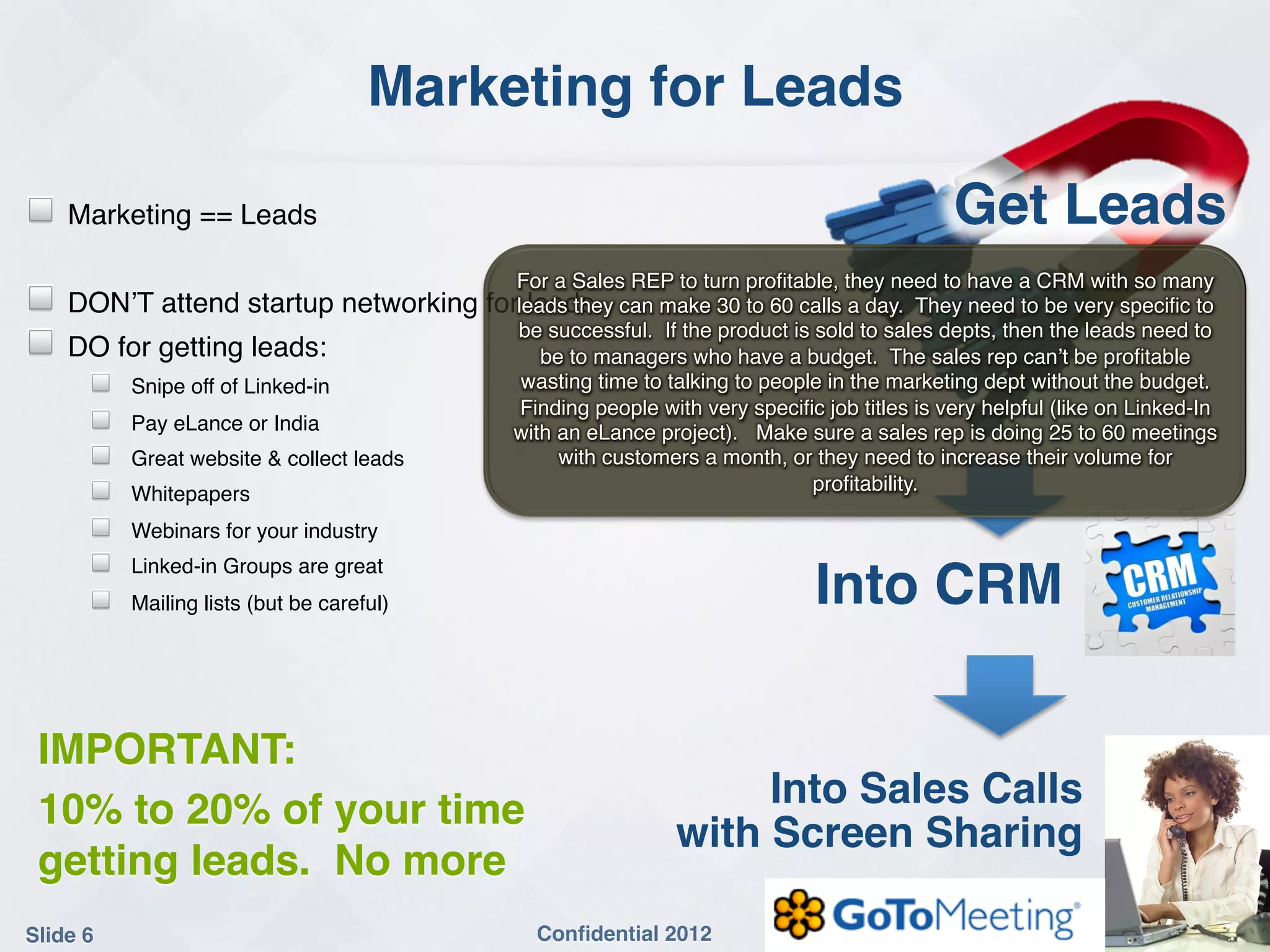 Marketing for Leads!

!    Marketing == Leads!                                                                         Get Leads!
!
                                                For a Sales REP to turn proﬁtable, they need to have a CRM with so many
!    DON’T attend startup networking         forleads they can make 30 to 60 calls a day. They need to be very speciﬁc to
                                                  leads!
                                                be successful. If the product is sold to sales depts, then the leads need to
!    DO for getting leads:!                        be to managers who have a budget. The sales rep can’t be proﬁtable
       !   Snipe off of Linked-in!               wasting time to talking to people in the marketing dept without the budget.
                                                 Finding people with very speciﬁc job titles is very helpful (like on Linked-In
       !   Pay eLance or India!                 with an eLance project). Make sure a sales rep is doing 25 to 60 meetings
       !   Great website & collect leads!            with customers a month, or they need to increase their volume for
       !   Whitepapers!                                                          proﬁtability.!

       !   Webinars for your industry!
       !   Linked-in Groups are great!
       !   Mailing lists (but be careful)!                                       Into CRM!
!

    IMPORTANT:!
    10% to 20% of your time                                            Into Sales Calls  
                                                                  with Screen Sharing!
    getting leads. No more!
Slide 6!                                          Conﬁdential 2012!
 