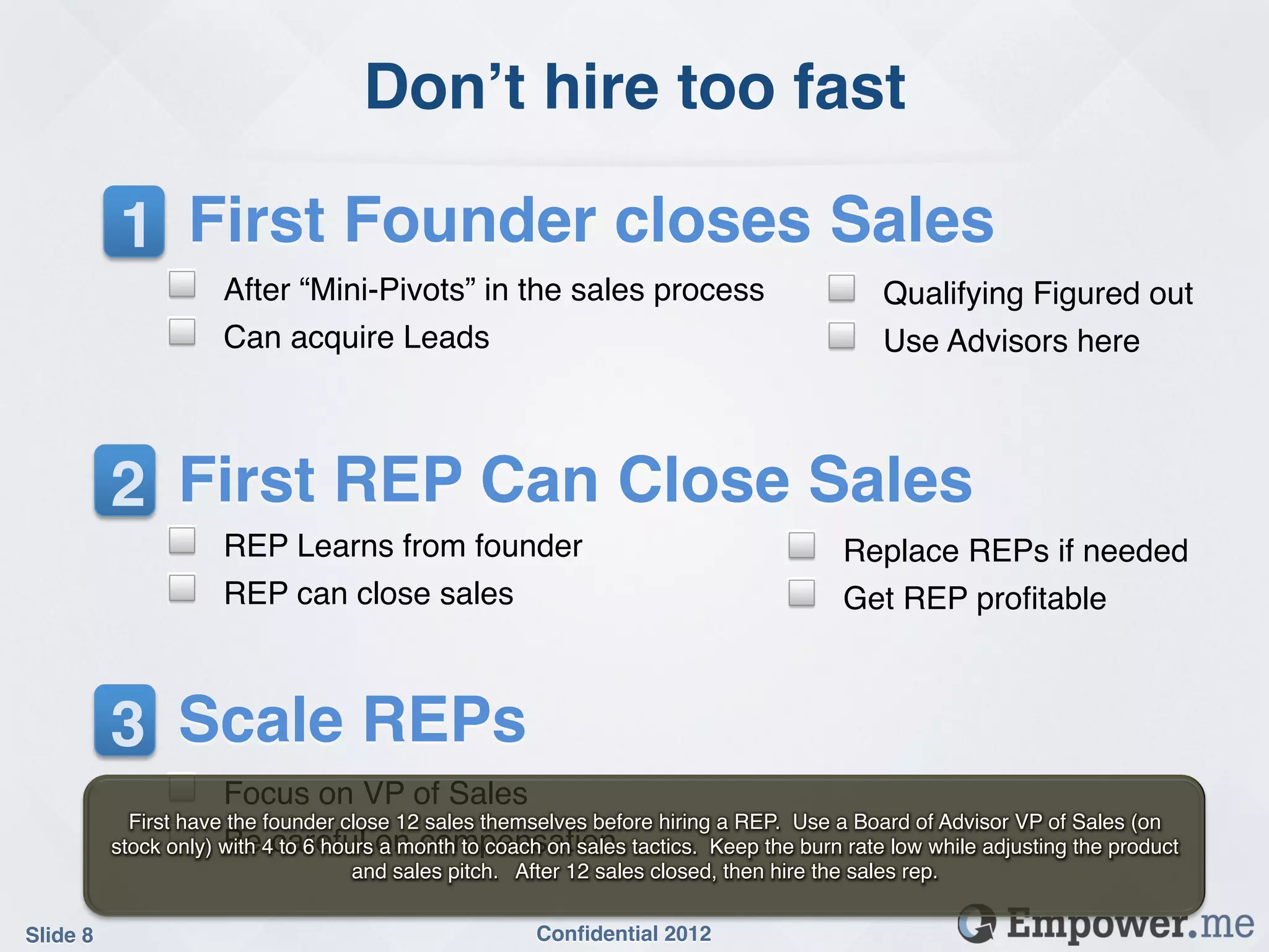 Don’t hire too fast!

           1 First Founder closes Sales!
                !     After “Mini-Pivots” in the sales process!                     !     Qualifying Figured out!
                !     Can acquire Leads!                                            !     Use Advisors here!



           2 First REP Can Close Sales!
                !     REP Learns from founder!                                  !       Replace REPs if needed!
                !     REP can close sales!                                      !       Get REP proﬁtable!



           3 Scale REPs!
                !     Focus on VP of Sales!
             First have the founder close 12 sales themselves before hiring a REP. Use a Board of Advisor VP of Sales (on
                !
           stock only) with 4careful on compensation! tactics. Keep the burn rate low while adjusting the product
                       Be to 6 hours a month to coach on sales
                                     and sales pitch. After 12 sales closed, then hire the sales rep. !


Slide 8!                                              Conﬁdential 2012!
 