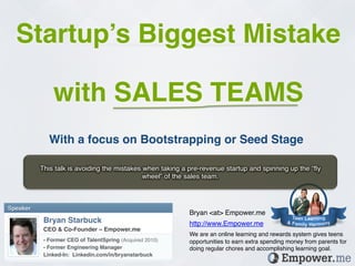 Startup’s Biggest Mistake!
                                                            !


               with SALES TEAMS!
              With a focus on Bootstrapping or Seed Stage!

           This talk is avoiding the mistakes when taking a pre-revenue startup and spinning up the “ﬂy
                                              wheel” of the sales team.!



Speaker!
                                                                Bryan <at> Empower.me!
            Bryan Starbuck!                                     http://www.Empower.me!
            CEO & Co-Founder – Empower.me!
                                                                We are an online learning and rewards system gives teens
            - Former CEO of TalentSpring (Acquired 2010)!       opportunities to earn extra spending money from parents for
            - Former Engineering Manager!                       doing regular chores and accomplishing learning goal.!
            Linked-In: Linkedin.com/in/bryanstarbuck!
            !
 