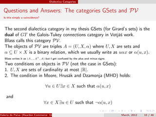 Dialectica Categories


  Questions and Answers: The categories GSets and PV
  Is this simply a coincidence?



   The second dialectica category in my thesis GSets (for Girard’s sets) is the
   dual of GT the Galois-Tukey connections category in Votjáš work.
   Blass calls this category PV.
   The objects of PV are triples A = (U, X, α) where U, X are sets and
   α ⊆ U × X is a binary relation, which we usually write as uαx or α(u, x).
                             +
   Blass writes it as (A− , A , A) but I get confused by the plus and minus signs.

   Two conditions on objects in PV (not the case in GSets):
   1. U, X are sets of cardinality at most |R|.
   2. The condition in Moore, Hrusák and Dzamonja (MHD) holds:

                                  ∀u ∈ U ∃x ∈ X such that α(u, x)

    and
                                  ∀x ∈ X∃u ∈ U such that ¬α(u, x)

Valeria de Paiva (Rearden Commerce University of Birmingham )                        March, 2012   10 / 46
 