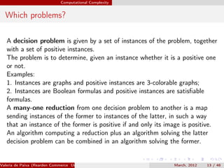 Computational Complexity


  Which problems?

   A decision problem is given by a set of instances of the problem, together
   with a set of positive instances.
   The problem is to determine, given an instance whether it is a positive one
   or not.
   Examples:
   1. Instances are graphs and positive instances are 3-colorable graphs;
   2. Instances are Boolean formulas and positive instances are satisﬁable
   formulas.
   A many-one reduction from one decision problem to another is a map
   sending instances of the former to instances of the latter, in such a way
   that an instance of the former is positive if and only its image is positive.
   An algorithm computing a reduction plus an algorithm solving the latter
   decision problem can be combined in an algorithm solving the former.


Valeria de Paiva (Rearden Commerce University of Birmingham )   March, 2012   13 / 46
 