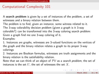 Computational Complexity


  Computational Complexity 101

   A search problem is given by a set of instances of the problem, a set of
   witnesses and a binary relation between them.
   The problem is to ﬁnd, given an instance, some witness related to it.
   The 3-way colorability decision problem (given a graph is it 3-way
   colorable?) can be transformed into the 3-way coloring search problem:
   Given a graph ﬁnd me one 3-way coloring of it.
   Examples:
   1. Instances are graphs, witnesses are 3-valued functions on the vertices of
   the graph and the binary relation relates a graph to its proper 3-way
   colorings
   2. Instances are Boolean formulas, witnesses are truth assignments and the
   binary relation is the satisﬁability relation.
   Note that we can think of an object of PV as a search problem, the set of
   instances is the set U , the set of witnesses the set X.

Valeria de Paiva (Rearden Commerce University of Birmingham )   March, 2012   14 / 46
 