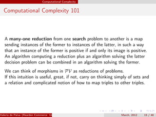 Computational Complexity


  Computational Complexity 101



   A many-one reduction from one search problem to another is a map
   sending instances of the former to instances of the latter, in such a way
   that an instance of the former is positive if and only its image is positive.
   An algorithm computing a reduction plus an algorithm solving the latter
   decision problem can be combined in an algorithm solving the former.
   We can think of morphisms in PV as reductions of problems.
   If this intuition is useful, great, if not, carry on thinking simply of sets and
   a relation and complicated notion of how to map triples to other triples.




Valeria de Paiva (Rearden Commerce University of Birmingham )      March, 2012   15 / 46
 