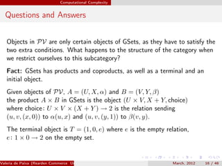 Computational Complexity


  Questions and Answers

   Objects in PV are only certain objects of GSets, as they have to satisfy the
   two extra conditions. What happens to the structure of the category when
   we restrict ourselves to this subcategory?
   Fact: GSets has products and coproducts, as well as a terminal and an
   initial object.
   Given objects of PV, A = (U, X, α) and B = (V, Y, β)
   the product A × B in GSets is the object (U × V, X + Y, choice)
   where choice : U × V × (X + Y ) → 2 is the relation sending
   (u, v, (x, 0)) to α(u, x) and (u, v, (y, 1)) to β(v, y).
   The terminal object is T = (1, 0, e) where e is the empty relation,
   e : 1 × 0 → 2 on the empty set.


Valeria de Paiva (Rearden Commerce University of Birmingham )   March, 2012   16 / 46
 